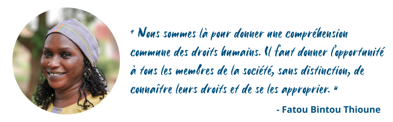 Nous sommes là pour donner une compréhension commune des droits humains. Il faut donner l’opportunité à tous les membres de la société, sans distinction, de connaître leurs droits et de se les approprier. » – Fatou Bintou Thioune
